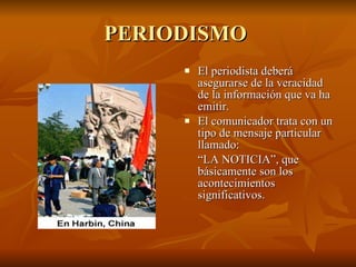 PERIODISMO  El periodista deberá asegurarse de la veracidad de la información que va ha emitir.  El comunicador trata con un tipo de mensaje particular llamado:  “ LA NOTICIA”, que básicamente son los acontecimientos significativos. 