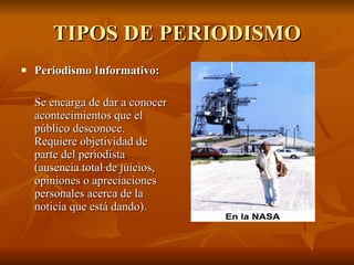 TIPOS DE PERIODISMO Periodismo Informativo:   Se encarga de dar a conocer acontecimientos que el público desconoce. Requiere objetividad de parte del periodista (ausencia total de juicios, opiniones o apreciaciones personales acerca de la noticia que está dando).  