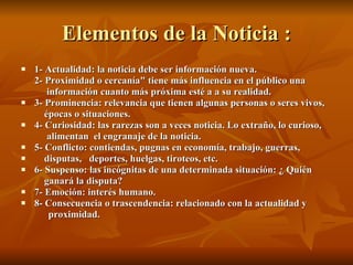 Elementos de la Noticia : 1- Actualidad: la noticia debe ser información nueva. 2- Proximidad o cercanía" tiene más influencia en el público una   información cuanto más próxima esté a a su realidad. 3- Prominencia: relevancia que tienen algunas personas o seres vivos,   épocas o situaciones. 4- Curiosidad: las rarezas son a veces noticia. Lo extraño, lo curioso,    alimentan  el engranaje de la noticia. 5- Conflicto: contiendas, pugnas en economía, trabajo, guerras, disputas,  deportes, huelgas, tiroteos, etc. 6- Suspenso: las incógnitas de una determinada situación: ¿ Quién   ganará la disputa? 7- Emoción: interés humano. 8- Consecuencia o trascendencia: relacionado con la actualidad y  proximidad. 