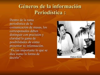 Géneros de la información Periodística : Dentro de la rama periodística de la comunicación de masas, los corresponsales deben distinguir con precisión y claridad la gama de posibilidades de cómo presentar su información. “ Es tan importante lo que se dice como la forma de decirlo”. 