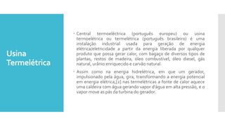 Usina
Termelétrica
 Central termoeléctrica (português europeu) ou usina
termoelétrica ou termelétrica (português brasileiro) é uma
instalação industrial usada para geração de energia
elétrica/eletricidade a partir da energia liberada por qualquer
produto que possa gerar calor, com bagaço de diversos tipos de
plantas, restos de madeira, óleo combustível, óleo diesel, gás
natural, urânio enriquecido e carvão natural.
 Assim como na energia hidrelétrica, em que um gerador,
impulsionado pela água, gira, transformando a energia potencial
em energia elétrica,[2] nas termelétricas a fonte de calor aquece
uma caldeira com água gerando vapor d'água em alta pressão, e o
vapor move as pás da turbina do gerador.
 