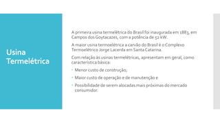 Usina
Termelétrica
A primeira usina termelétrica do Brasil foi inaugurada em 1883, em
Campos dos Goytacazes, com a potência de 52 kW.
A maior usina termoelétrica a carvão do Brasil é o Complexo
Termoelétrico Jorge Lacerda em Santa Catarina.
Com relação às usinas termelétricas, apresentam em geral, como
característica básica:
 Menor custo de construção;
 Maior custo de operação e de manutenção e
 Possibilidade de serem alocadas mais próximas do mercado
consumidor.
 