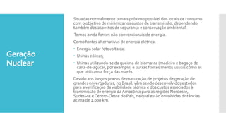 Geração
Nuclear
Situadas normalmente o mais próximo possível dos locais de consumo
com o objetivo de minimizar os custos de transmissão, dependendo
também dos aspectos de segurança e conservação ambiental.
Temos ainda fontes não convencionais de energia.
Como fontes alternativas de energia elétrica:
 Energia solar fotovoltaica;
 Usinas eólicas;
 Usinas utilizando-se da queima de biomassa (madeira e bagaço de
cana-de-açúcar, por exemplo) e outras fontes menos usuais como as
que utilizam a força das marés.
Devido aos longos prazos de maturação de projetos de geração de
grandes envergaduras, no Brasil, vêm sendo desenvolvidos estudos
para a verificação da viabilidade técnica e dos custos associados à
transmissão de energia daAmazônia para as regiões Nordeste,
Sudes¬te e Centro-Oeste do País, na qual estão envolvidas distâncias
acima de 2.000 km.
 