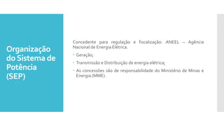 Organização
doSistema de
Potência
(SEP)
Concedente para regulação e fiscalização: ANEEL – Agência
Nacional de Energia Elétrica.
 Geração;
 Transmissão e Distribuição de energia elétrica;
 As concessões são de responsabilidade do Ministério de Minas e
Energia (MME).
 