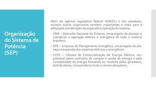 Organização
doSistema de
Potência
(SEP)
Além da agência reguladora federal (ANEEL) e das estaduais,
existem outros organismos também importantes e vitais para a
adequada coordenação da expansão e operação do sistema.
 ONS – Operador Nacional do Sistema, encarregado de planejar e
coordenar a operação elétrica e energética de todo o sistema
brasileiro.
 EPE – Empresa de Planejamento Energético, encarregada de pla-
nejar a expansão dos sistemas elétricos e energéticos.
 CCEE – Câmara de Comercialização de Energia Elétrica, res-
ponsável pelos contratos de compra e venda de energia e pela
contabilidade da energia fornecida ou recebida pelos geradores,
distribuidores, consumidores livres e comercializadores.
 