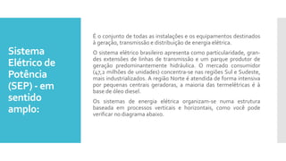 Sistema
Elétrico de
Potência
(SEP) - em
sentido
amplo:
É o conjunto de todas as instalações e os equipamentos destinados
à geração, transmissão e distribuição de energia elétrica.
O sistema elétrico brasileiro apresenta como particularidade, gran-
des extensões de linhas de transmissão e um parque produtor de
geração predominantemente hidráulica. O mercado consumidor
(47,2 milhões de unidades) concentra-se nas regiões Sul e Sudeste,
mais industrializados. A região Norte é atendida de forma intensiva
por pequenas centrais geradoras, a maioria das termelétricas é à
base de óleo diesel.
Os sistemas de energia elétrica organizam-se numa estrutura
baseada em processos verticais e horizontais, como você pode
verificar no diagrama abaixo.
 