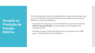 Geração ou
Produção de
Energia
Elétrica.
Normalmente, as fontes de energia elétrica, ditas convencionais são
as usinas hidrelétricas de grande porte (com potência acima de 30
MW) e as usinas termelétricas.
 A geração de energia por usinas hidrelétricas representa mais de
70% de nossa produção, concentrando–se nas regiões Sul e
Sudeste do País.
 Verifique a seguir a definição dos termos, de acordo com a NBR
5460 – Sistemas Elétricos de Potência.
 