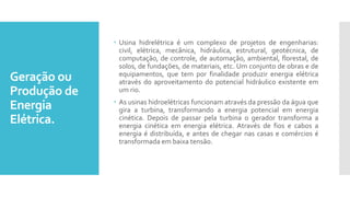 Geração ou
Produção de
Energia
Elétrica.
 Usina hidrelétrica é um complexo de projetos de engenharias:
civil, elétrica, mecânica, hidráulica, estrutural, geotécnica, de
computação, de controle, de automação, ambiental, florestal, de
solos, de fundações, de materiais, etc. Um conjunto de obras e de
equipamentos, que tem por finalidade produzir energia elétrica
através do aproveitamento do potencial hidráulico existente em
um rio.
 As usinas hidroelétricas funcionam através da pressão da água que
gira a turbina, transformando a energia potencial em energia
cinética. Depois de passar pela turbina o gerador transforma a
energia cinética em energia elétrica. Através de fios e cabos a
energia é distribuída, e antes de chegar nas casas e comércios é
transformada em baixa tensão.
 