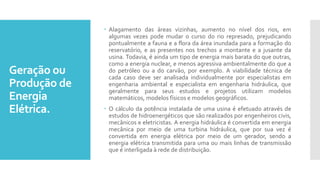 Geração ou
Produção de
Energia
Elétrica.
 Alagamento das áreas vizinhas, aumento no nível dos rios, em
algumas vezes pode mudar o curso do rio represado, prejudicando
pontualmente a fauna e a flora da área inundada para a formação do
reservatório, e as presentes nos trechos a montante e a jusante da
usina. Todavia, é ainda um tipo de energia mais barata do que outras,
como a energia nuclear, e menos agressiva ambientalmente do que a
do petróleo ou a do carvão, por exemplo. A viabilidade técnica de
cada caso deve ser analisada individualmente por especialistas em
engenharia ambiental e especialista em engenharia hidráulica, que
geralmente para seus estudos e projetos utilizam modelos
matemáticos, modelos físicos e modelos geográficos.
 O cálculo da potência instalada de uma usina é efetuado através de
estudos de hidroenergéticos que são realizados por engenheiros civis,
mecânicos e eletricistas. A energia hidráulica é convertida em energia
mecânica por meio de uma turbina hidráulica, que por sua vez é
convertida em energia elétrica por meio de um gerador, sendo a
energia elétrica transmitida para uma ou mais linhas de transmissão
que é interligada à rede de distribuição.
 