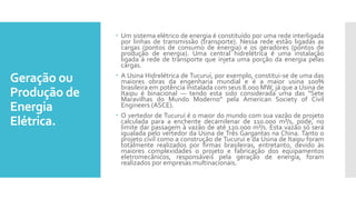 Geração ou
Produção de
Energia
Elétrica.
 Um sistema elétrico de energia é constituído por uma rede interligada
por linhas de transmissão (transporte). Nessa rede estão ligadas as
cargas (pontos de consumo de energia) e os geradores (pontos de
produção de energia). Uma central hidrelétrica é uma instalação
ligada à rede de transporte que injeta uma porção da energia pelas
cargas.
 A Usina Hidrelétrica de Tucuruí, por exemplo, constitui-se de uma das
maiores obras da engenharia mundial e é a maior usina 100%
brasileira em potência instalada com seus 8.000 MW, já que a Usina de
Itaipu é binacional — tendo esta sido considerada uma das "Sete
Maravilhas do Mundo Moderno" pela American Society of Civil
Engineers (ASCE).
 O vertedor de Tucuruí é o maior do mundo com sua vazão de projeto
calculada para a enchente decamilenar de 110.000 m³/s, pode, no
limite dar passagem à vazão de até 120.000 m³/s. Esta vazão só será
igualada pelo vertedor da Usina de Três Gargantas na China. Tanto o
projeto civil como a construção de Tucuruí e da Usina de Itaipu foram
totalmente realizados por firmas brasileiras, entretanto, devido às
maiores complexidades o projeto e fabricação dos equipamentos
eletromecânicos, responsáveis pela geração de energia, foram
realizados por empresas multinacionais.
 