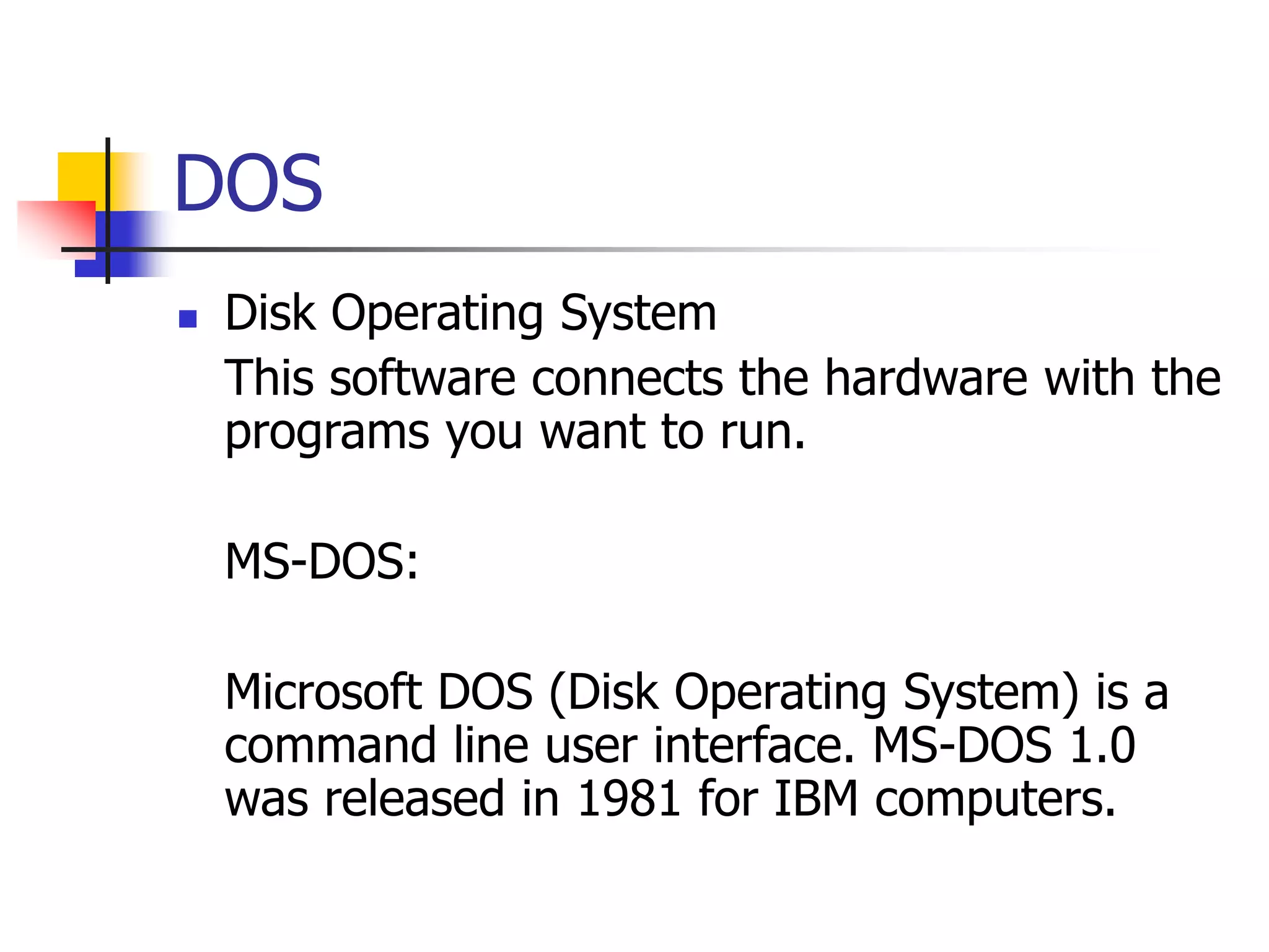 DOS
 Disk Operating System
This software connects the hardware with the
programs you want to run.
MS-DOS:
Microsoft DOS (Disk Operating System) is a
command line user interface. MS-DOS 1.0
was released in 1981 for IBM computers.
 