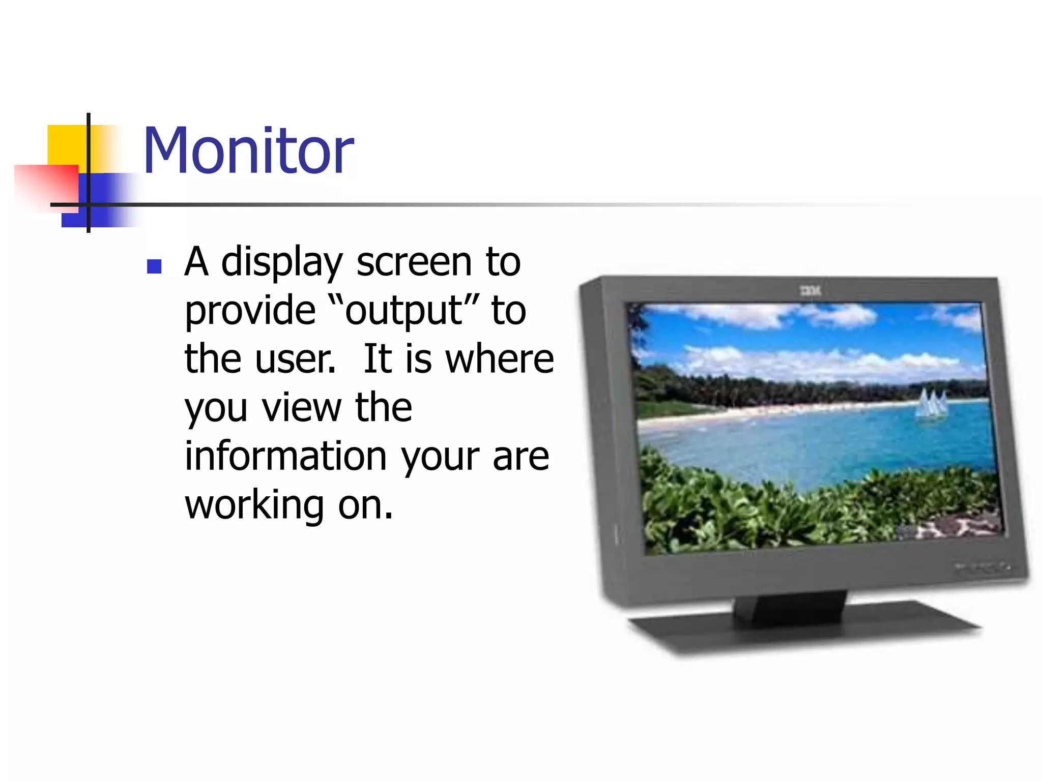 Monitor
 A display screen to
provide “output” to
the user. It is where
you view the
information your are
working on.
 