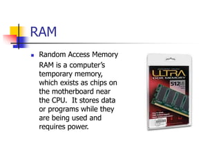 RAM
 Random Access Memory
RAM is a computer’s
temporary memory,
which exists as chips on
the motherboard near
the CPU. It stores data
or programs while they
are being used and
requires power.
 