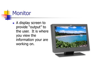 Monitor
 A display screen to
provide “output” to
the user. It is where
you view the
information your are
working on.
 