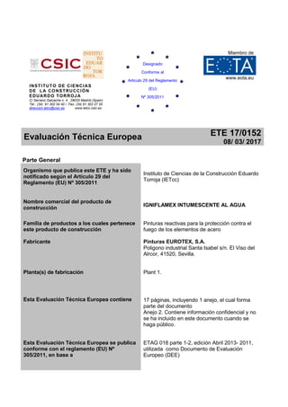 INSTITUTO DE CIENCIAS
DE LA CONSTRUCCIÓN
EDUARDO TORROJA
C/ Serrano Galvache n. 4. 28033 Madrid (Spain)
Tel.: (34) 91 302 04 40 / Fax: (34) 91 302 07 00
direccion.ietcc@csic.es www.ietcc.csic.es
Miembro de
www.eota.eu
Evaluación Técnica Europea ETE 17/0152
08/ 03/ 2017
Parte General
Organismo que publica este ETE y ha sido
notificado según el Artículo 29 del
Reglamento (EU) Nº 305/2011
Instituto de Ciencias de la Construcción Eduardo
Torroja (IETcc)
Nombre comercial del producto de
construcción
IGNIFLAMEX INTUMESCENTE AL AGUA
Familia de productos a los cuales pertenece
este producto de construcción
Pinturas reactivas para la protección contra el
fuego de los elementos de acero
Fabricante Pinturas EUROTEX, S.A.
Poligono industrial Santa Isabel s/n. El Viso del
Alrcor, 41520, Sevilla.
Planta(s) de fabricación Plant 1.
Esta Evaluación Técnica Europea contiene 17 páginas, incluyendo 1 anejo, el cual forma
parte del documento
Anejo 2. Contiene información confidencial y no
se ha incluido en este documento cuando se
haga público.
Esta Evaluación Técnica Europea se publica
conforme con el reglamento (EU) Nº
305/2011, en base a
ETAG 018 parte 1-2, edición Abril 2013- 2011,
utilizada como Documento de Evaluación
Europeo (DEE)
Designado
Conforme al
Articulo 29 del Reglamento
(EU)
Nº 305/2011
 