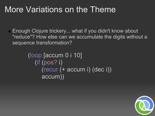 More Variations on the Theme

 Enough Clojure trickery... what if you didn't know about
 "reduce"? How else can we accumulate the digits without a
 sequence transformation?

       (loop [accum 0 i 10]
          (if (pos? i)
              (recur (+ accum i) (dec i))
              accum))
 