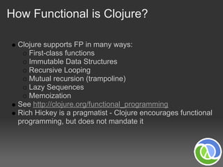 How Functional is Clojure?

  Clojure supports FP in many ways:
     First-class functions
     Immutable Data Structures
     Recursive Looping
     Mutual recursion (trampoline)
     Lazy Sequences
     Memoization
  See http://clojure.org/functional_programming
  Rich Hickey is a pragmatist - Clojure encourages functional
  programming, but does not mandate it
 
