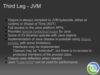 Third Leg - JVM

 Clojure is always compiled to JVM bytecode, either at
 runtime or Ahead of Time (AOT)
 Full access to the Java platform API's
 Provides special syntactical sugar for Java
 Some of it's libraries operate with Java objects
 Implementation of Java classes is possible using clojure
 proxies with some limitations
     Interfaces may be implemented
     Classes may be "extended", but there is no access to
     protected members of the proxied class
 Clojure uses reflection when needed
 Java "Type Hints" can be used for performance
 