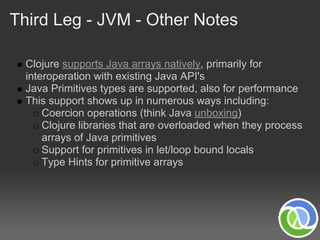 Third Leg - JVM - Other Notes

  Clojure supports Java arrays natively, primarily for
  interoperation with existing Java API's
  Java Primitives types are supported, also for performance
  This support shows up in numerous ways including:
      Coercion operations (think Java unboxing)
      Clojure libraries that are overloaded when they process
      arrays of Java primitives
      Support for primitives in let/loop bound locals
      Type Hints for primitive arrays
 