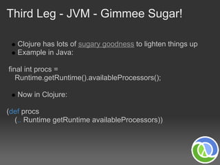 Third Leg - JVM - Gimmee Sugar!

   Clojure has lots of sugary goodness to lighten things up
   Example in Java:

final int procs =
   Runtime.getRuntime().availableProcessors();

   Now in Clojure:

(def procs
  (.. Runtime getRuntime availableProcessors))
 