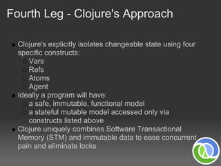 Fourth Leg - Clojure's Approach

  Clojure's explicitly isolates changeable state using four
  specific constructs:
     Vars
     Refs
     Atoms
     Agent
  Ideally a program will have:
     a safe, immutable, functional model
     a stateful mutable model accessed only via
     constructs listed above
  Clojure uniquely combines Software Transactional
  Memory (STM) and immutable data to ease concurrent
  pain and eliminate locks
 