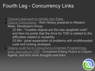 Fourth Leg - Concurrency Links

  Clojure's approach to Identity and State.
  Clojure Concurrency - Rich Hickey presents to Western
  Mass. Developers Group
     22 Min : "mutable objects are the new spaghetti code"
     and then he posits that the drive for TDD is related to the
     difficulties related to mutability
     53 Min : great explanation of problems with multithreaded
     code and locking strategies
  Clojure could be to Concurrency-Oriented Programming
  what Java was to OOP - Compares Erlang Actors to Clojure
  Agents, and lot's more thoughts and links
 