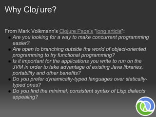 Why Cloj ure?

From Mark Volkmann's Clojure Page's "long article":
   Are you looking for a way to make concurrent programming
   easier?
   Are open to branching outside the world of object-oriented
   programming to try functional programming?
   Is it important for the applications you write to run on the
   JVM in order to take advantage of existing Java libraries,
   portability and other benefits?
   Do you prefer dynamically-typed languages over statically-
   typed ones?
   Do you find the minimal, consistent syntax of Lisp dialects
   appealing?
 