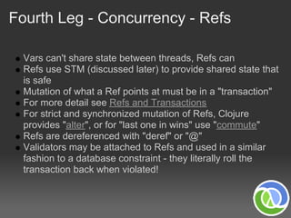 Fourth Leg - Concurrency - Refs

  Vars can't share state between threads, Refs can
  Refs use STM (discussed later) to provide shared state that
  is safe
  Mutation of what a Ref points at must be in a "transaction"
  For more detail see Refs and Transactions
  For strict and synchronized mutation of Refs, Clojure
  provides "alter", or for "last one in wins" use "commute"
  Refs are dereferenced with "deref" or "@"
  Validators may be attached to Refs and used in a similar
  fashion to a database constraint - they literally roll the
  transaction back when violated!
 