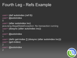 Fourth Leg - Refs Example

user> (def autoindex (ref 0))
user> @autoindex
0
user> (alter autoindex inc)
java.lang.IllegalStateException: No transaction running
user> (dosync (alter autoindex inc))
1
user> @autoindex
1
user> (defn get-index [] (dosync (alter autoindex inc)))
user> (get-index)
2
user> @autoindex
2
 
