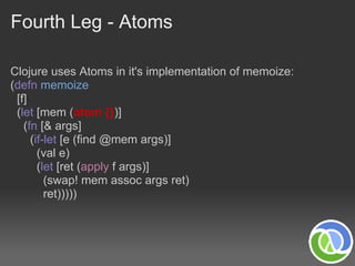 Fourth Leg - Atoms

Clojure uses Atoms in it's implementation of memoize:
(defn memoize
 [f]
 (let [mem (atom {})]
   (fn [& args]
     (if-let [e (find @mem args)]
       (val e)
       (let [ret (apply f args)]
         (swap! mem assoc args ret)
         ret)))))
 