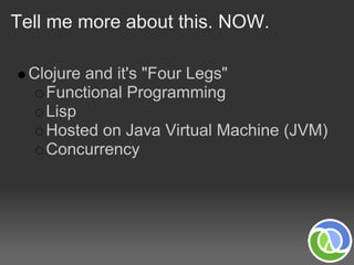 Tell me more about this. NOW.

 Clojure and it's "Four Legs"
   Functional Programming
   Lisp
   Hosted on Java Virtual Machine (JVM)
   Concurrency
 