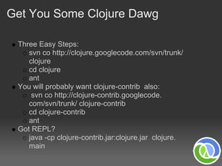 Get You Some Clojure Dawg

 Three Easy Steps:
    svn co http://clojure.googlecode.com/svn/trunk/
    clojure
    cd clojure
    ant
 You will probably want clojure-contrib also:
     svn co http://clojure-contrib.googlecode.
    com/svn/trunk/ clojure-contrib
    cd clojure-contrib
    ant
 Got REPL?
    java -cp clojure-contrib.jar:clojure.jar clojure.
    main
 