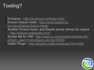 Tooling?

 Enclojure - http://enclojure.net/Index.html
 Emacs Clojure mode - http://www.lysator.liu.
 se/~lenst/darcs/clojure-mode/
 Another Emacs mode, and Swank server (slime) for clojure
 - http://clojure.codestuffs.com/
 Syntax file for VIM: http://repo.or.cz/w/clojure-patches.git?
 a=blob_plain;f=vim/clojure.vim;hb=HEAD
 IntelliJ Plugin - http://plugins.intellij.net/plugin/?id=4050
 