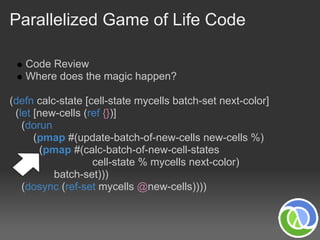 Parallelized Game of Life Code

   Code Review
   Where does the magic happen?

(defn calc-state [cell-state mycells batch-set next-color]
 (let [new-cells (ref {})]
   (dorun
      (pmap #(update-batch-of-new-cells new-cells %)
       (pmap #(calc-batch-of-new-cell-states
                   cell-state % mycells next-color)
          batch-set)))
   (dosync (ref-set mycells @new-cells))))
 