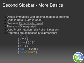 Second Sidebar - More Basics

 Data is immutable with optional metadata attached
 Code is Data - Data is Code!
 Clojure is Dynamically Typed
 There is NO interpreter!
 Uses Prefix notation (aka Polish Notation)
 Programs are composed of expressions:
           '( 1 2 3 )
           (+23)
           (-(+23)5)
           (+123)
           ( prn ( + 1 2 3) )
           ( hello "world" )
 