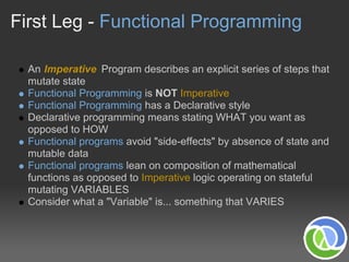 First Leg - Functional Programming

  An Imperative Program describes an explicit series of steps that
  mutate state
  Functional Programming is NOT Imperative
  Functional Programming has a Declarative style
  Declarative programming means stating WHAT you want as
  opposed to HOW
  Functional programs avoid "side-effects" by absence of state and
  mutable data
  Functional programs lean on composition of mathematical
  functions as opposed to Imperative logic operating on stateful
  mutating VARIABLES
  Consider what a "Variable" is... something that VARIES
 