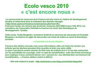 Ecolo vesco 2010
                 « c'est encore nous »
 La communauté de commune de la Casinca est très active en matière de développement
durable et notamment dans le traitement des déchets ménagés
( http://www.casinca.fr/casinca-corse/casinca.php?nav=38 ).
C'est pour toutes ces raisons que durant les vacances d'été 2009 et pour l'été 2010, Les
animateurs de l'association familiale la Casinca ont choisi des thématiques du
développement durable.

Cette année, Yvette Borghetti ( animatrice ALSH de la commune de vescovato) et Christelle
Bergasso ( animatrice du p@m de Vescovato) ont choisi de mettre en avant la thématique
suivante :
                               « la seconde vie de nos déchets »

A travers des ateliers manuels mais aussi informatique, elles ont choisi de montrer aux
enfants que les déchets pouvaient être recyclés et avoir une autre utilité.
Le pam c'est donné comme mission de faire avec les enfants de 6 à 12 ans des recherches
sur les possibilités du recyclage, créer un spot de sensibilisation, créer des fiches techniques
pour expliquer à tous comment donner une « second vie » aux déchets,faire une brochure de
sensibilisation... ( d'autres ateliers restent à définir).

    - Site web relatant le projet : http://ecolovesco.over-blog.com/articles-blog.html
 
