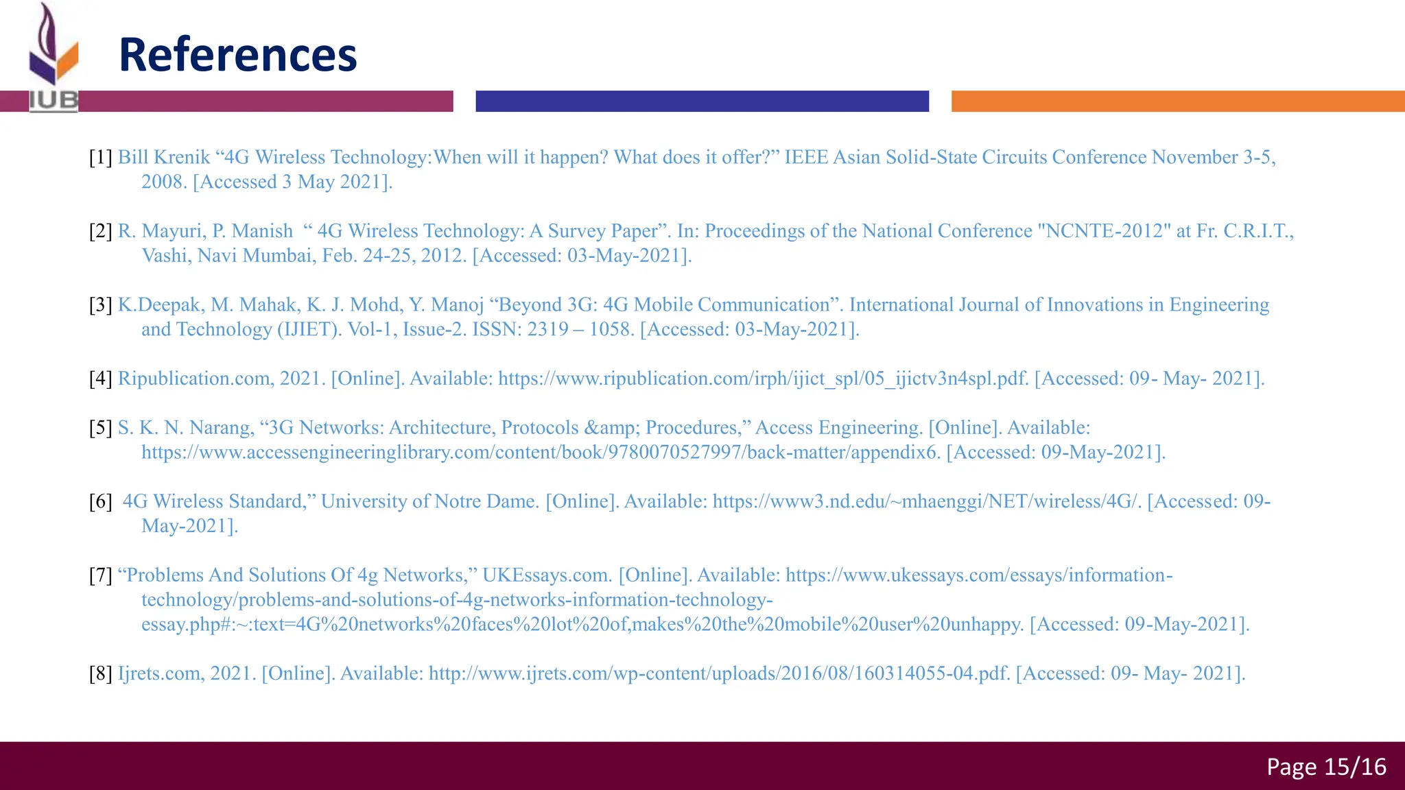 Page 15/16
References
[1] Bill Krenik “4G Wireless Technology:When will it happen? What does it offer?” IEEE Asian Solid-State Circuits Conference November 3-5,
2008. [Accessed 3 May 2021].
[2] R. Mayuri, P. Manish “ 4G Wireless Technology: A Survey Paper”. In: Proceedings of the National Conference "NCNTE-2012" at Fr. C.R.I.T.,
Vashi, Navi Mumbai, Feb. 24-25, 2012. [Accessed: 03-May-2021].
[3] K.Deepak, M. Mahak, K. J. Mohd, Y. Manoj “Beyond 3G: 4G Mobile Communication”. International Journal of Innovations in Engineering
and Technology (IJIET). Vol-1, Issue-2. ISSN: 2319 – 1058. [Accessed: 03-May-2021].
[4] Ripublication.com, 2021. [Online]. Available: https://www.ripublication.com/irph/ijict_spl/05_ijictv3n4spl.pdf. [Accessed: 09- May- 2021].
[5] S. K. N. Narang, “3G Networks: Architecture, Protocols &amp; Procedures,” Access Engineering. [Online]. Available:
https://www.accessengineeringlibrary.com/content/book/9780070527997/back-matter/appendix6. [Accessed: 09-May-2021].
[6] 4G Wireless Standard,” University of Notre Dame. [Online]. Available: https://www3.nd.edu/~mhaenggi/NET/wireless/4G/. [Accessed: 09-
May-2021].
[7] “Problems And Solutions Of 4g Networks,” UKEssays.com. [Online]. Available: https://www.ukessays.com/essays/information-
technology/problems-and-solutions-of-4g-networks-information-technology-
essay.php#:~:text=4G%20networks%20faces%20lot%20of,makes%20the%20mobile%20user%20unhappy. [Accessed: 09-May-2021].
[8] Ijrets.com, 2021. [Online]. Available: http://www.ijrets.com/wp-content/uploads/2016/08/160314055-04.pdf. [Accessed: 09- May- 2021].
 