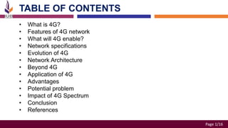 Page 1/16
TABLE OF CONTENTS​
• What is 4G?
• Features of 4G network
• What will 4G enable?
• Network specifications
• Evolution of 4G​
• Network Architecture
• Beyond 4G
• Application of 4G
• Advantages
• Potential problem
• Impact of 4G Spectrum
• Conclusion
• References
 