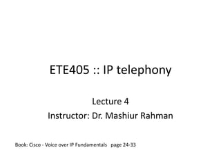 ETE405 :: IP telephony

                         Lecture 4
             Instructor: Dr. Mashiur Rahman

Book: Cisco - Voice over IP Fundamentals page 24-33
 