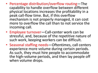 • Percentage distribution/overflow routing—The
  capability to handle overflow between different
  physical locations increases the profitability in a
  peak call-flow time. But, if this overflow
  mechanism is not properly managed, it can cost
  more to overflow the call than to not service the
  incoming call.
• Employee turnover—Call-center work can be
  stressful, and, because of the repetitive nature of
  such work, keeping workers can be difficult.
• Seasonal staffing needs—Oftentimes, call centers
  experience more volume during certain periods.
  As such, they must hire people to accommodate
  the high-volume periods, and then lay people off
  when volume drops.
 