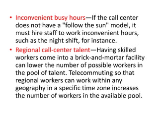 • Inconvenient busy hours—If the call center
  does not have a "follow the sun" model, it
  must hire staff to work inconvenient hours,
  such as the night shift, for instance.
• Regional call-center talent—Having skilled
  workers come into a brick-and-mortar facility
  can lower the number of possible workers in
  the pool of talent. Telecommuting so that
  regional workers can work within any
  geography in a specific time zone increases
  the number of workers in the available pool.
 