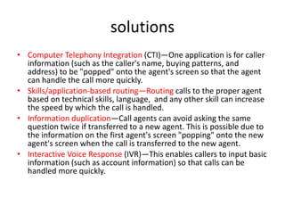 solutions
• Computer Telephony Integration (CTI)—One application is for caller
  information (such as the caller's name, buying patterns, and
  address) to be "popped" onto the agent's screen so that the agent
  can handle the call more quickly.
• Skills/application-based routing—Routing calls to the proper agent
  based on technical skills, language, and any other skill can increase
  the speed by which the call is handled.
• Information duplication—Call agents can avoid asking the same
  question twice if transferred to a new agent. This is possible due to
  the information on the first agent's screen "popping" onto the new
  agent's screen when the call is transferred to the new agent.
• Interactive Voice Response (IVR)—This enables callers to input basic
  information (such as account information) so that calls can be
  handled more quickly.
 