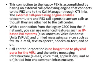 • This connection to the legacy PBX is accomplished by
  having an external call-processing engine that connects
  to the PBX and to the Call Manager through CTI links.
  The external call-processing engine enables
  telecommuters and PBX call agents to answer calls as
  though they are attached to the call center.
• With a connection from the legacy CSCC into the IP
  network, you can use enhanced features such as IP-
  based IVR systems (also known as Voice Response
  Units [VRUs]) and unified messaging services such as
  fax–to–e-mail, text-to-speech, speech-to-text, and so
  on.
• Call Center Corporation is no longer tied to physical
  ports for the VRU, and the entire messaging
  infrastructure (e-mail, voice mail, applications, and so
  on) is tied into one common infrastructure.
 