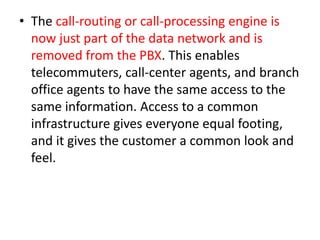 • The call-routing or call-processing engine is
  now just part of the data network and is
  removed from the PBX. This enables
  telecommuters, call-center agents, and branch
  office agents to have the same access to the
  same information. Access to a common
  infrastructure gives everyone equal footing,
  and it gives the customer a common look and
  feel.
 