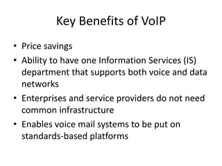 Key Benefits of VoIP
• Price savings
• Ability to have one Information Services (IS)
  department that supports both voice and data
  networks
• Enterprises and service providers do not need
  common infrastructure
• Enables voice mail systems to be put on
  standards-based platforms
 