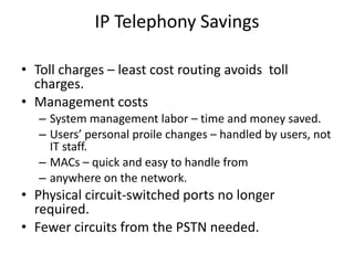 IP Telephony Savings

• Toll charges – least cost routing avoids toll
  charges.
• Management costs
   – System management labor – time and money saved.
   – Users’ personal proile changes – handled by users, not
     IT staff.
   – MACs – quick and easy to handle from
   – anywhere on the network.
• Physical circuit-switched ports no longer
  required.
• Fewer circuits from the PSTN needed.
 