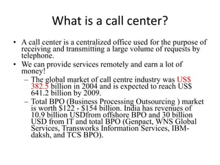 What is a call center?
• A call center is a centralized office used for the purpose of
  receiving and transmitting a large volume of requests by
  telephone.
• We can provide services remotely and earn a lot of
  money!
   – The global market of call centre industry was US$
     382.5 billion in 2004 and is expected to reach US$
     641.2 billion by 2009.
   – Total BPO (Business Processing Outsourcing ) market
     is worth $122 - $154 billion. India has revenues of
     10.9 billion USDfrom offshore BPO and 30 billion
     USD from IT and total BPO (Genpact, WNS Global
     Services, Transworks Information Services, IBM-
     daksh, and TCS BPO).
 