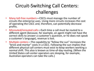 Circuit-Switching Call Centers:
                  challenges
• Many toll-free numbers—CSCCs must manage the number of
  circuits the enterprise uses. Using more circuits increases the cost
  of operating the CSCC and, therefore, can potentially decrease
  profits.
• Misrouted/rerouted calls—Each time a call must be routed to a
  different agent (because, for example, an agent might not have the
  correct skills to answer a customer's question, or he does not speak
  a customer's language), revenue is lost.
• Multiple centers—The capability to "follow the sun" increases the
  "brick-and-mortar" costs in a CSCC. Following the sun implies that
  different physical call centers must exist to keep workers working a
  normal shift. This also is known as time-of-day routing. (When the
  United States call-center operators are sleeping, for example,
  Australian operators can take the calls.)
 