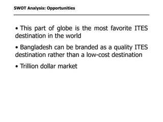 SWOT Analysis: Opportunities




• This part of globe is the most favorite ITES
destination in the world
• Bangladesh can be branded as a quality ITES
destination rather than a low-cost destination
• Trillion dollar market
 